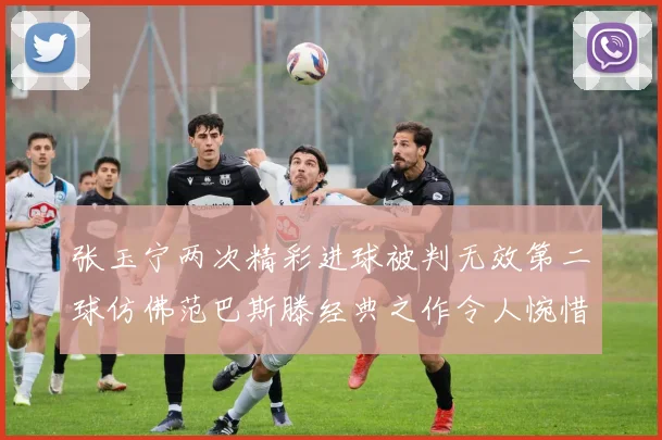 张玉宁两次精彩进球被判无效第二球仿佛范巴斯滕经典之作令人惋惜