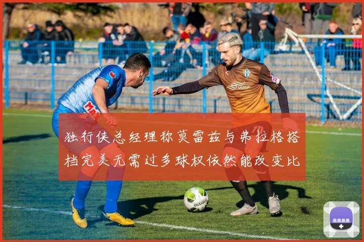 独行侠总经理称莫雷兹与弗拉格搭档完美无需过多球权依然能改变比赛局势