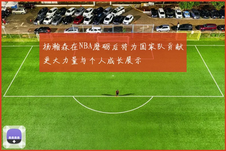 杨瀚森在NBA磨砺后将为国家队贡献更大力量与个人成长展示