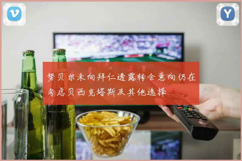 努贝尔未向拜仁透露转会意向仍在考虑贝西克塔斯及其他选择