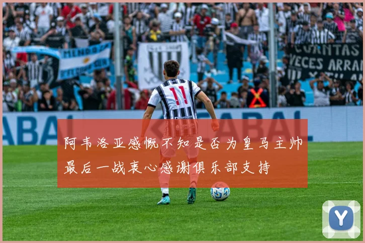 阿韦洛亚感慨不知是否为皇马主帅最后一战衷心感谢俱乐部支持