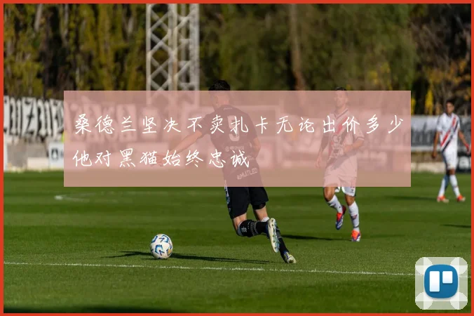 桑德兰坚决不卖扎卡无论出价多少他对黑猫始终忠诚