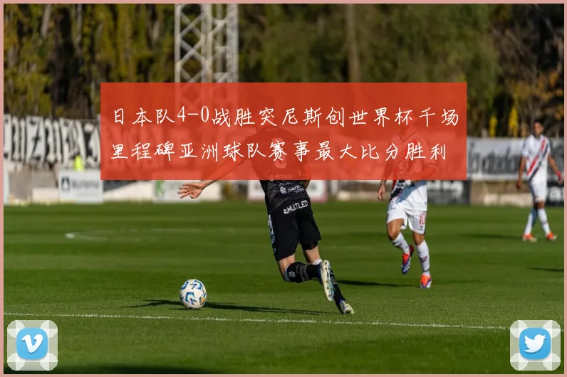 日本队4-0战胜突尼斯创世界杯千场里程碑亚洲球队赛事最大比分胜利
