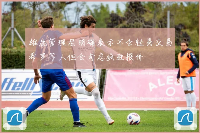 雄鹿管理层明确表示不会轻易交易希罗等人但会考虑疯狂报价