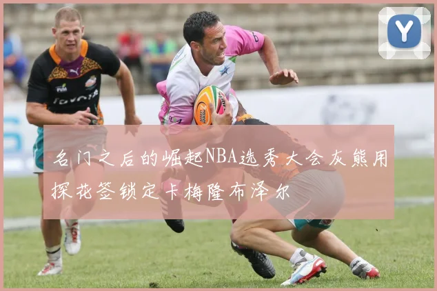 名门之后的崛起NBA选秀大会灰熊用探花签锁定卡梅隆布泽尔