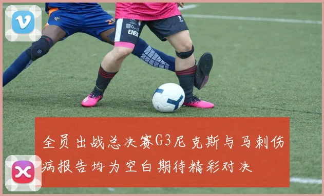 全员出战总决赛G3尼克斯与马刺伤病报告均为空白期待精彩对决