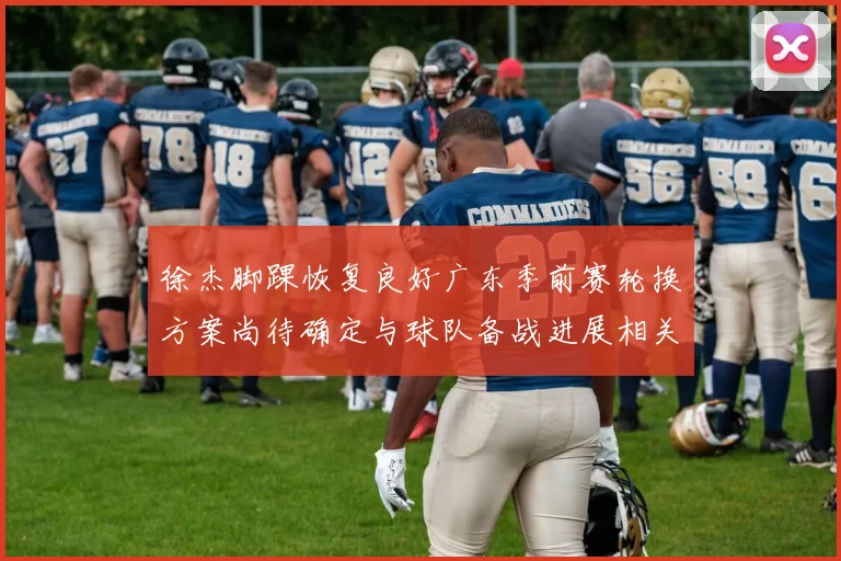 徐杰脚踝恢复良好广东季前赛轮换方案尚待确定与球队备战进展相关