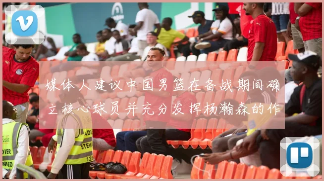 媒体人建议中国男篮在备战期间确立核心球员并充分发挥杨瀚森的作用