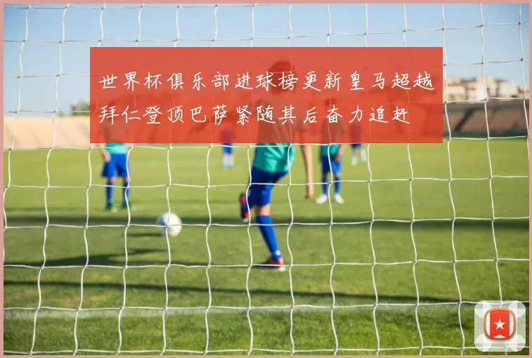 世界杯俱乐部进球榜更新皇马超越拜仁登顶巴萨紧随其后奋力追赶