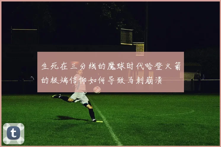 生死在三分线的魔球时代哈登火箭的极端信仰如何导致马刺崩溃
