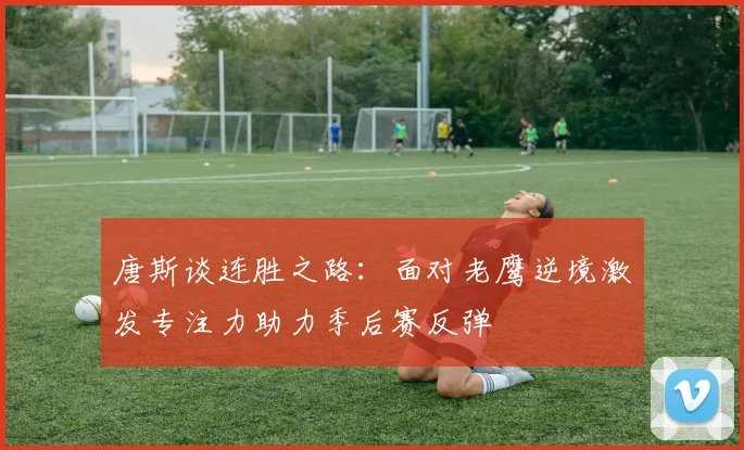 唐斯谈连胜之路：面对老鹰逆境激发专注力助力季后赛反弹