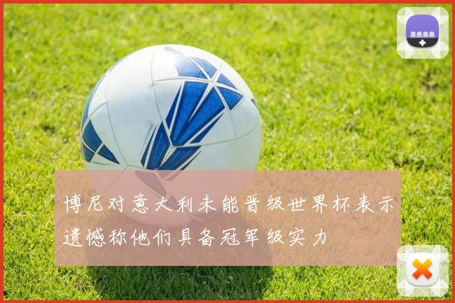 博尼对意大利未能晋级世界杯表示遗憾称他们具备冠军级实力