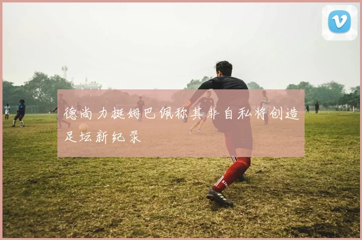 德尚力挺姆巴佩称其非自私将创造足坛新纪录