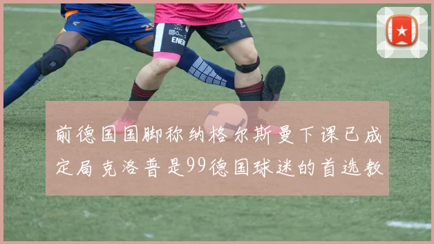 前德国国脚称纳格尔斯曼下课已成定局克洛普是99德国球迷的首选教练