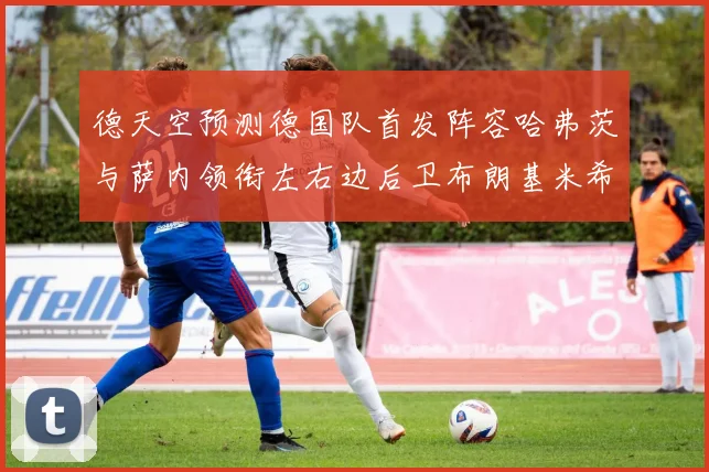 德天空预测德国队首发阵容哈弗茨与萨内领衔左右边后卫布朗基米希出战