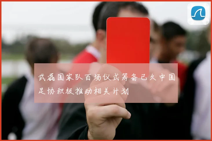 武磊国家队百场仪式筹备已久中国足协积极推动相关计划